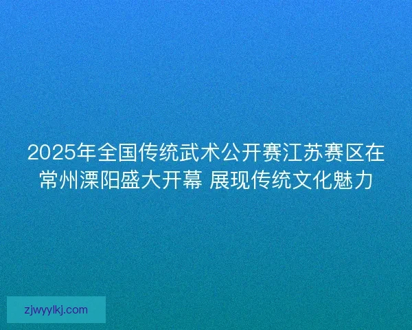 2025年全国传统武术公开赛江苏赛区在常州溧阳盛大开幕 展现传统文化魅力