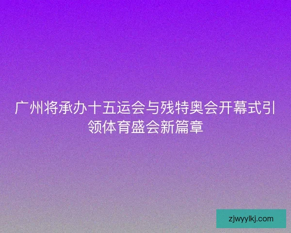 广州将承办十五运会与残特奥会开幕式引领体育盛会新篇章