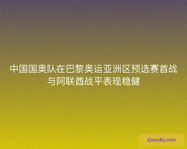 中国国奥队在巴黎奥运亚洲区预选赛首战与阿联酋战平表现稳健