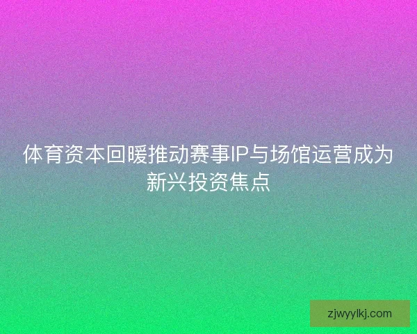 体育资本回暖推动赛事IP与场馆运营成为新兴投资焦点
